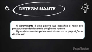 O determinante é uma palavra que especifica o nome que
precede, concordando com ele em género e número.
Alguns determinantes podem contrair-se com as preposições a,
de, em e por.
6. determinante
 