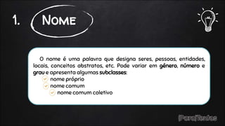 O nome é uma palavra que designa seres, pessoas, entidades,
locais, conceitos abstratos, etc. Pode variar em género, número e
grau e apresenta algumas subclasses:
nome próprio
nome comum
nome comum coletivo
1. Nome
 