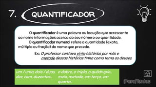 O quantificador é uma palavra ou locução que acrescenta
ao nome informações acerca do seu número ou quantidade.
O quantificador numeral refere a quantidade (exata,
múltiplo ou fração) do nome que precede.
Ex.: O professor contava vinte histórias por mês e
metade dessas histórias tinha como tema os deuses.
7. quantificador
um / uma, dois / duas,
dez, cem, duzentos…
o dobro, o triplo, o quádruplo…
meio, metade, um terço, um
quarto…
 