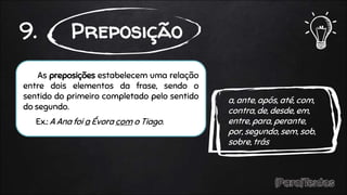 As preposições estabelecem uma relação
entre dois elementos da frase, sendo o
sentido do primeiro completado pelo sentido
do segundo.
Ex.: A Ana foi a Évora com o Tiago.
9. Preposição
a, ante, após, até, com,
contra, de, desde, em,
entre, para, perante,
por, segundo, sem, sob,
sobre, trás
 