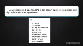 As preposições a, de, em, para e por podem aparecer contraídas com
alguns determinantes e pronomes.
Ex.:
 a + a = à
 a + o = ao
 a + aquele = àquele
 de + o = do
 em + o = no
 em + este = neste
 em + esse = nesse
 para + o = prò
 por + o = pelo…
 