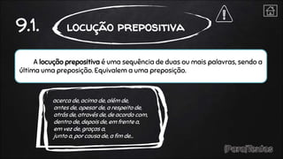 A locução prepositiva é uma sequência de duas ou mais palavras, sendo a
última uma preposição. Equivalem a uma preposição.
9.1. locução prepositiva
acerca de, acima de, além de,
antes de, apesar de, a respeito de,
atrás de, através de, de acordo com,
dentro de, depois de, em frente a,
em vez de, graças a,
junto a, por causa de, a fim de…
 