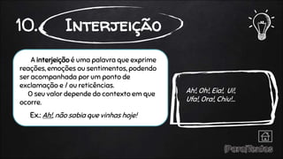 A interjeição é uma palavra que exprime
reações, emoções ou sentimentos, podendo
ser acompanhada por um ponto de
exclamação e / ou reticências.
O seu valor depende do contexto em que
ocorre.
Ex.: Ah!, não sabia que vinhas hoje!
10. Interjeição
Ah!, Oh!, Eia!, Ui!,
Ufa!, Ora!, Chiu!...
 