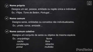 Nome próprio
Designa um ser, pessoa, entidade ou região única e individual.
Ex.: Filipe, Torre de Belém, Portugal…
Nome comum
Designa seres, entidades ou conceitos não individualizados.
Ex.: pirata, coroa, amizade…
Nome comum coletivo
Designa um conjunto de seres ou objetos da mesma espécie.
Ex.: arquipélago fauna
cacho flora
constelação rebanho
pinhal multidão
 