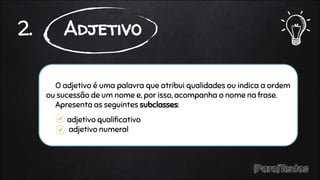 O adjetivo é uma palavra que atribui qualidades ou indica a ordem
ou sucessão de um nome e, por isso, acompanha o nome na frase.
Apresenta as seguintes subclasses:
adjetivo qualificativo
adjetivo numeral
2. Adjetivo
 