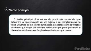 Verbo principal
O verbo principal é o núcleo do predicado, sendo ele que
determina o aparecimento de um sujeito e de complementos na
frase. Organiza-se em várias subclasses, de acordo com as funções
sintáticas que exige. Um mesmo verbo principal pode pertencer a
diferentes subclasses, em função do contexto em que ocorre.
 