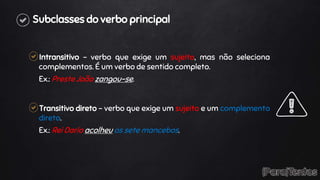Subclasses do verbo principal
Intransitivo – verbo que exige um sujeito, mas não seleciona
complementos. É um verbo de sentido completo.
Ex.: Preste João zangou-se.
Transitivo direto – verbo que exige um sujeito e um complemento
direto.
Ex.: Rei Dario acolheu os sete mancebos.
 