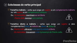 Subclasses do verbo principal
Transitivo indireto – verbo que exige um sujeito e um complemento indireto
ou um sujeito e um complemento oblíquo.
Ex.: Os mancebos mentiram ao rei Dario.
Preste João morava num castelo.
Transitivo direto e indireto – verbo que exige um sujeito e dois
complementos (direto e indireto ou direto e oblíquo).
Ex.: Preste João ofereceu uma oportunidade a Dario.
Os mancebos trouxeram o rei à presença de Preste João.
 