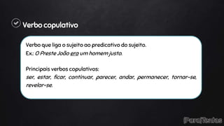 Verbo copulativo
Verbo que liga o sujeito ao predicativo do sujeito.
Ex.: O Preste João era um homem justo.
Principais verbos copulativos:
ser, estar, ficar, continuar, parecer, andar, permanecer, tornar-se,
revelar-se.
 
