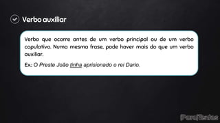 Verbo auxiliar
Verbo que ocorre antes de um verbo principal ou de um verbo
copulativo. Numa mesma frase, pode haver mais do que um verbo
auxiliar.
Ex.: O Preste João tinha aprisionado o rei Dario.
 