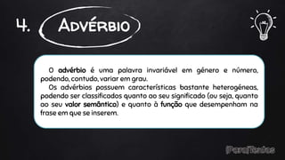O advérbio é uma palavra invariável em género e número,
podendo, contudo, variar em grau.
Os advérbios possuem características bastante heterogéneas,
podendo ser classificados quanto ao seu significado (ou seja, quanto
ao seu valor semântico) e quanto à função que desempenham na
frase em que se inserem.
4. Advérbio
 