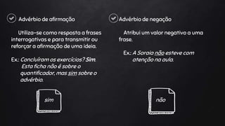 Advérbio de afirmação
Utiliza-se como resposta a frases
interrogativas e para transmitir ou
reforçar a afirmação de uma ideia.
Ex.: Concluíram os exercícios? Sim.
Esta ficha não é sobre o
quantificador, mas sim sobre o
advérbio.
sim
Advérbio de negação
Atribui um valor negativo a uma
frase.
Ex.: A Soraia não esteve com
atenção na aula.
não
 