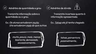 Advérbio de quantidade e grau
Transmite informação sobre a
quantidade ou o grau.
Ex.: Os alunos estudaram muito.
Uns estudaram mais do que outros.
muito, pouco, mais, menos,
bastante, demasiado,
excessivamente…
Advérbio de dúvida
Transmite incerteza quanto à
informação apresentada.
Ex.: Talvez ele já tenha chegado.
talvez, porventura,
possivelmente…
 