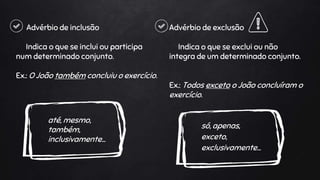 Advérbio de inclusão
Indica o que se inclui ou participa
num determinado conjunto.
Ex.: O João também concluiu o exercício.
até, mesmo,
também,
inclusivamente…
Advérbio de exclusão
Indica o que se exclui ou não
integra de um determinado conjunto.
Ex.: Todos exceto o João concluíram o
exercício.
só, apenas,
exceto,
exclusivamente…
 