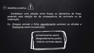 Advérbio conetivo
Estabelece uma relação entre frases ou elementos da frase,
podendo essa relação ser de consequência, de contraste ou de
ordenação.
Ex.: Primeiro estudei a ficha, seguidamente esclareci as dúvidas e
finalmente resolvi os exercícios.
primeiramente, assim,
designadamente, porém,
todavia, contudo, depois…
 