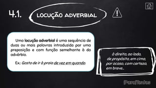 Uma locução adverbial é uma sequência de
duas ou mais palavras introduzida por uma
preposição e com função semelhante à do
advérbio.
Ex.: Gosto de ir à praia de vez em quando.
4.1. locução adverbial
à direita, ao lado,
de propósito, em cima,
por acaso, com certeza,
em breve…
 
