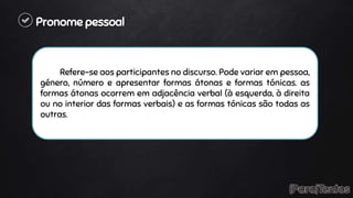 Pronome pessoal
Refere-se aos participantes no discurso. Pode variar em pessoa,
género, número e apresentar formas átonas e formas tónicas. as
formas átonas ocorrem em adjacência verbal (à esquerda, à direita
ou no interior das formas verbais) e as formas tónicas são todas as
outras.
 