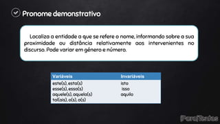 Pronome demonstrativo
Localiza a entidade a que se refere o nome, informando sobre a sua
proximidade ou distância relativamente aos intervenientes no
discurso. Pode variar em género e número.
Variáveis Invariáveis
este(s), esta(s)
esse(s), essa(s)
aquele(s), aquela(s)
tal(ais), o(s), a(s)
isto
isso
aquilo
 
