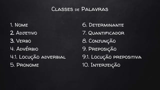 Classes de Palavras
1. Nome
2. Adjetivo
3. Verbo
4. Advérbio
4.1. Locução adverbial
5. Pronome
6. Determinante
7. Quantificador
8. Conjunção
9. Preposição
9.1. Locução prepositiva
10. Interjeição
 