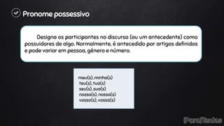 Pronome possessivo
Designa os participantes no discurso (ou um antecedente) como
possuidores de algo. Normalmente, é antecedido por artigos definidos
e pode variar em pessoa, género e número.
meu(s), minha(s)
teu(s), tua(s)
seu(s), sua(s)
nosso(s), nossa(s)
vosso(s), vossa(s)
 