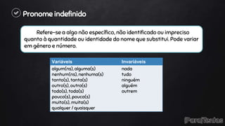 Pronome indefinido
Refere-se a algo não específico, não identificado ou impreciso
quanto à quantidade ou identidade do nome que substitui. Pode variar
em género e número.
Variáveis Invariáveis
algum(ns), alguma(s)
nenhum(ns), nenhuma(s)
tanto(s), tanta(s)
outro(s), outra(s)
todo(s), toda(s)
pouco(s), pouca(s)
muito(s), muita(s)
qualquer / quaisquer
nada
tudo
ninguém
alguém
outrem
 