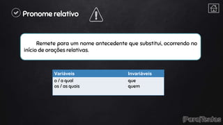 Pronome relativo
Remete para um nome antecedente que substitui, ocorrendo no
início de orações relativas.
Variáveis Invariáveis
o / a qual
os / as quais
que
quem
 