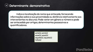 Determinante demonstrativo
Indica a localização do nome que antecede, fornecendo
informações sobre a sua proximidade ou distância relativamente aos
intervenientes no discurso. Pode variar em género e número e pode
ser antecedido por artigos, determinantes possessivos e
quantificadores.
este(s), esta(s)
esse(s), essa(s)
aquele(s), aquela(s)
tal(ais)
 