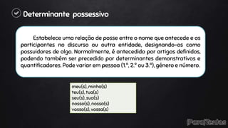 Determinante possessivo
Estabelece uma relação de posse entre o nome que antecede e os
participantes no discurso ou outra entidade, designando-os como
possuidores de algo. Normalmente, é antecedido por artigos definidos,
podendo também ser precedido por determinantes demonstrativos e
quantificadores. Pode variar em pessoa (1.ª, 2.ª ou 3.ª), género e número.
meu(s), minha(s)
teu(s), tua(s)
seu(s), sua(s)
nosso(s), nossa(s)
vosso(s), vossa(s)
 