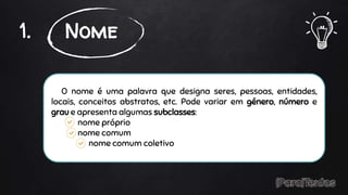 O nome é uma palavra que designa seres, pessoas, entidades,
locais, conceitos abstratos, etc. Pode variar em género, número e
grau e apresenta algumas subclasses:
nome próprio
nome comum
nome comum coletivo
1. Nome
 