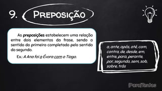 As preposições estabelecem uma relação
entre dois elementos da frase, sendo o
sentido do primeiro completado pelo sentido
do segundo.
Ex.: A Ana foi a Évora com o Tiago.
9. Preposição
a, ante, após, até, com,
contra, de, desde, em,
entre, para, perante,
por, segundo, sem, sob,
sobre, trás
 