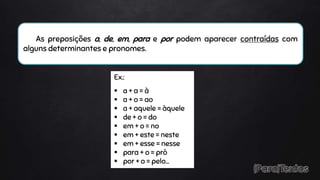 As preposições a, de, em, para e por podem aparecer contraídas com
alguns determinantes e pronomes.
Ex.:
 a + a = à
 a + o = ao
 a + aquele = àquele
 de + o = do
 em + o = no
 em + este = neste
 em + esse = nesse
 para + o = prò
 por + o = pelo…
 