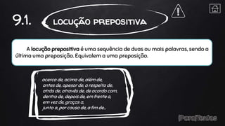 A locução prepositiva é uma sequência de duas ou mais palavras, sendo a
última uma preposição. Equivalem a uma preposição.
9.1. locução prepositiva
acerca de, acima de, além de,
antes de, apesar de, a respeito de,
atrás de, através de, de acordo com,
dentro de, depois de, em frente a,
em vez de, graças a,
junto a, por causa de, a fim de…
 