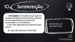 A interjeição é uma palavra que exprime
reações, emoções ou sentimentos, podendo
ser acompanhada por um ponto de
exclamação e / ou reticências.
O seu valor depende do contexto em que
ocorre.
Ex.: Ah!, não sabia que vinhas hoje!
10. Interjeição
Ah!, Oh!, Eia!, Ui!,
Ufa!, Ora!, Chiu!...
 