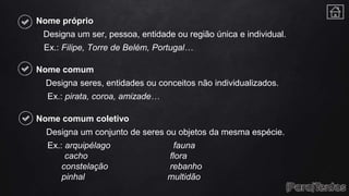 Nome próprio
Designa um ser, pessoa, entidade ou região única e individual.
Ex.: Filipe, Torre de Belém, Portugal…
Nome comum
Designa seres, entidades ou conceitos não individualizados.
Ex.: pirata, coroa, amizade…
Nome comum coletivo
Designa um conjunto de seres ou objetos da mesma espécie.
Ex.: arquipélago fauna
cacho flora
constelação rebanho
pinhal multidão
 