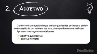 O adjetivo é uma palavra que atribui qualidades ou indica a ordem
ou sucessão de um nome e, por isso, acompanha o nome na frase.
Apresenta as seguintes subclasses:
adjetivo qualificativo
adjetivo numeral
2. Adjetivo
 