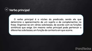 Verbo principal
O verbo principal é o núcleo do predicado, sendo ele que
determina o aparecimento de um sujeito e de complementos na
frase. Organiza-se em várias subclasses, de acordo com as funções
sintáticas que exige. Um mesmo verbo principal pode pertencer a
diferentes subclasses, em função do contexto em que ocorre.
 