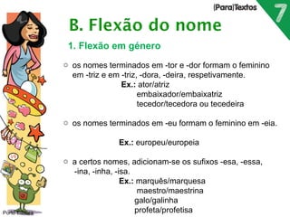 Porto Editora 
1. Flexão em género 
o os nomes terminados em -tor e -dor formam o feminino 
em -triz e em -triz, -dora, -deira, respetivamente. 
Ex.: ator/atriz 
embaixador/embaixatriz 
tecedor/tecedora ou tecedeira 
o os nomes terminados em -eu formam o feminino em -eia. 
Ex.: europeu/europeia 
o a certos nomes, adicionam-se os sufixos -esa, -essa, 
-ina, -inha, -isa. 
Ex.: marquês/marquesa 
maestro/maestrina 
galo/galinha 
profeta/profetisa 
 
