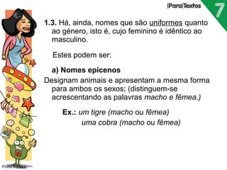 Porto Editora 
1.3. Há, ainda, nomes que são uniformes quanto 
ao género, isto é, cujo feminino é idêntico ao 
masculino. 
Estes podem ser: 
 a) Nomes epicenos 
Designam animais e apresentam a mesma forma 
para ambos os sexos; (distinguem-se 
acrescentando as palavras macho e fêmea.) 
 Ex.: um tigre (macho ou fêmea) 
 uma cobra (macho ou fêmea) 
 