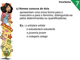 c) Nomes comuns de dois 
 apresentam uma única forma para o 
masculino e para o feminino, distinguindo-se 
pelos determinantes ou quantificadores. 
 Ex.: o artista/a artista 
 o estudante/a estudante 
o jovem/a jovem 
o colega/a colega 
Porto Editora 
 