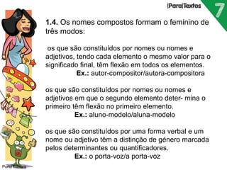 Porto Editora 
1.4. Os nomes compostos formam o feminino de 
três modos: 
os que são constituídos por nomes ou nomes e 
adjetivos, tendo cada elemento o mesmo valor para o 
significado final, têm flexão em todos os elementos. 
Ex.: autor-compositor/autora-compositora 
os que são constituídos por nomes ou nomes e 
adjetivos em que o segundo elemento deter- mina o 
primeiro têm flexão no primeiro elemento. 
Ex.: aluno-modelo/aluna-modelo 
os que são constituídos por uma forma verbal e um 
nome ou adjetivo têm a distinção de género marcada 
pelos determinantes ou quantificadores. 
Ex.: o porta-voz/a porta-voz 
 