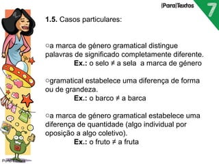 Porto Editora 
1.5. Casos particulares: 
oa marca de género gramatical distingue 
palavras de significado completamente diferente. 
Ex.: o selo ≠ a sela a marca de género 
ogramatical estabelece uma diferença de forma 
ou de grandeza. 
Ex.: o barco ≠ a barca 
oa marca de género gramatical estabelece uma 
diferença de quantidade (algo individual por 
oposição a algo coletivo). 
Ex.: o fruto ≠ a fruta 
 