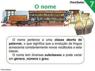 O nome pertence a uma classe aberta de 
palavras, o que significa que a evolução da língua 
acrescenta constantemente novos vocábulos a esta 
classe. 
O nome tem diversas subclasses e pode variar 
em género, número e grau. 
Porto Editora 
O nome 
 