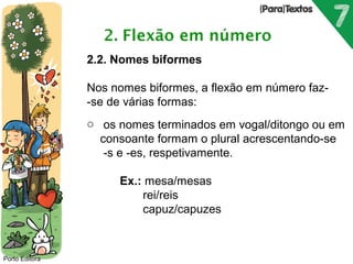 Porto Editora 
2.2. Nomes biformes 
Nos nomes biformes, a flexão em número faz- 
-se de várias formas: 
o os nomes terminados em vogal/ditongo ou em 
consoante formam o plural acrescentando-se 
-s e -es, respetivamente. 
Ex.: mesa/mesas 
rei/reis 
capuz/capuzes 
 