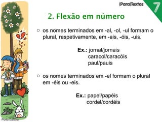 Porto Editora 
o os nomes terminados em -al, -ol, -ul formam o 
plural, respetivamente, em -ais, -óis, -uis. 
Ex.: jornal/jornais 
caracol/caracóis 
paul/pauis 
o os nomes terminados em -el formam o plural 
em -éis ou -eis. 
Ex.: papel/papéis 
cordel/cordéis 
 