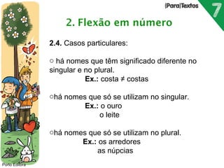 Porto Editora 
2.4. Casos particulares: 
o há nomes que têm significado diferente no 
singular e no plural. 
Ex.: costa ≠ costas 
ohá nomes que só se utilizam no singular. 
Ex.: o ouro 
o leite 
ohá nomes que só se utilizam no plural. 
Ex.: os arredores 
as núpcias 
 
