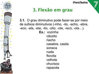 Porto Editora 
3.1. O grau diminutivo pode fazer-se por meio 
de sufixos diminutivos (-inho, -ito, -acho, -ebre, 
-eco, -ela, -ete, -ito, -zito, -ote, -isco, -ola…). 
Ex.: vozinha 
cãozito 
riacho 
casebre, casita 
soneca 
ruela 
florzita 
velhote 
chuvisco 
rapazola 
 