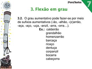 Porto Editora 
3.2. O grau aumentativo pode fazer-se por meio 
de sufixos aumentativos (-ão, -alhão, -(z)arrão, 
-aça, -aço, -uça, -anzil, -arra, -orra…). 
Ex.: caldeirão 
grandalhão 
homenzarrão 
barcaça 
ricaço 
dentuça 
corpanzil 
bocarra 
cabeçorra 
 