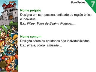 Nome próprio 
Designa um ser, pessoa, entidade ou região única 
e individual. 
Ex.: Filipe, Torre de Belém, Portugal… 
 
Nome comum 
Designa seres ou entidades não individualizados. 
Ex.: pirata, coroa, amizade… 
 
 
Porto Editora 
 