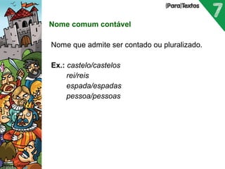 Nome comum contável 
Nome que admite ser contado ou pluralizado. 
Ex.: castelo/castelos 
rei/reis 
espada/espadas 
pessoa/pessoas 
Porto Editora 
 