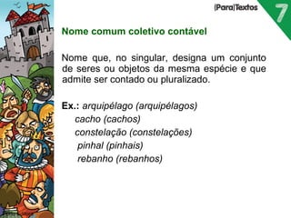 Nome comum coletivo contável 
Nome que, no singular, designa um conjunto 
de seres ou objetos da mesma espécie e que 
admite ser contado ou pluralizado. 
Ex.: arquipélago (arquipélagos) 
 cacho (cachos) 
 constelação (constelações) 
 pinhal (pinhais) 
 rebanho (rebanhos) 
Porto Editora 
 